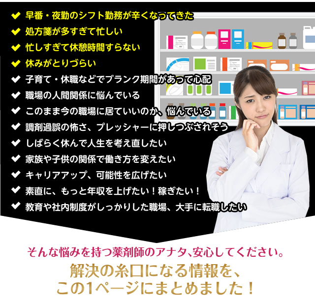 早番・夜勤のシフト勤務が辛くなってきた処方箋が多すぎて忙しい 忙しすぎて休憩時間すらない休みがとりづらい子育て・休職などでブランク期間があって心配職場の人間関係に悩んでいるこのまま今の職場に居ていいのか、悩んでいる調剤過誤の怖さ、プレッシャーに押しつぶされそうしばらく休んで人生を考え直したい家族や子供の関係で働き方を変えたいキャリアアップ、可能性を広げたい素直に、もっと年収を上げたい!稼ぎたい!教育や社内制度がしっかりした職場、大手に転職したい そんな悩みを持つ薬剤師のアナタ、安心してください。解決の糸口になる情報を、この1ページにまとめました!