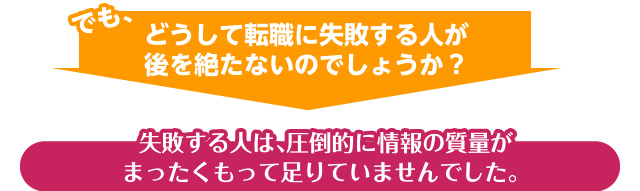 でも、どうして転職に失敗する人が後を絶たないのでしょうか?失敗する人は、圧倒的に情報の質量がまったくもって足りていませんでした。